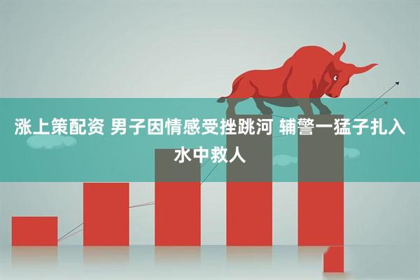 涨上策配资 男子因情感受挫跳河 辅警一猛子扎入水中救人