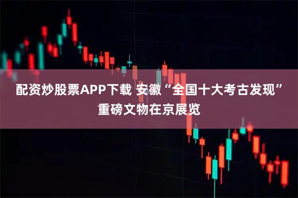 配资炒股票APP下载 安徽“全国十大考古发现”重磅文物在京展览