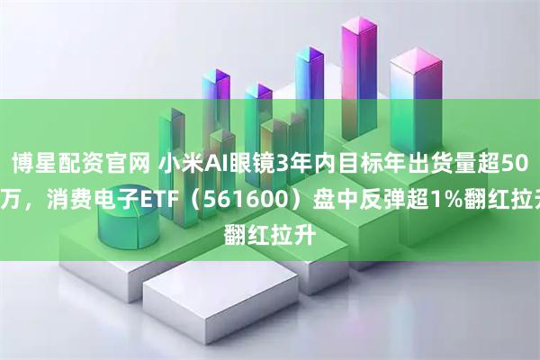 博星配资官网 小米AI眼镜3年内目标年出货量超500万，消费电子ETF（561600）盘中反弹超1%翻红拉升