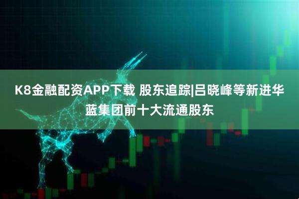 K8金融配资APP下载 股东追踪|吕晓峰等新进华蓝集团前十大流通股东