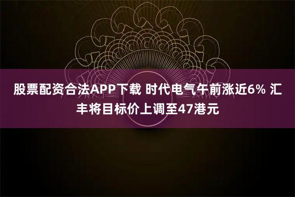 股票配资合法APP下载 时代电气午前涨近6% 汇丰将目标价上调至47港元