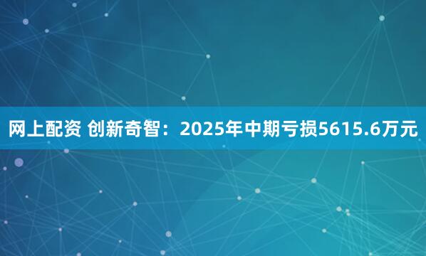 网上配资 创新奇智：2025年中期亏损5615.6万元