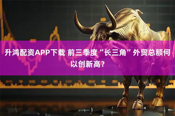升鸿配资APP下载 前三季度“长三角”外贸总额何以创新高?