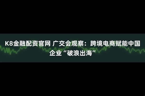 K8金融配资官网 广交会观察：跨境电商赋能中国企业“破浪出海”