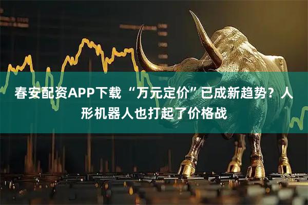 春安配资APP下载 “万元定价”已成新趋势?人形机器人也打起了价格战