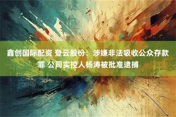 鑫创国际配资 登云股份：涉嫌非法吸收公众存款罪 公司实控人杨涛被批准逮捕