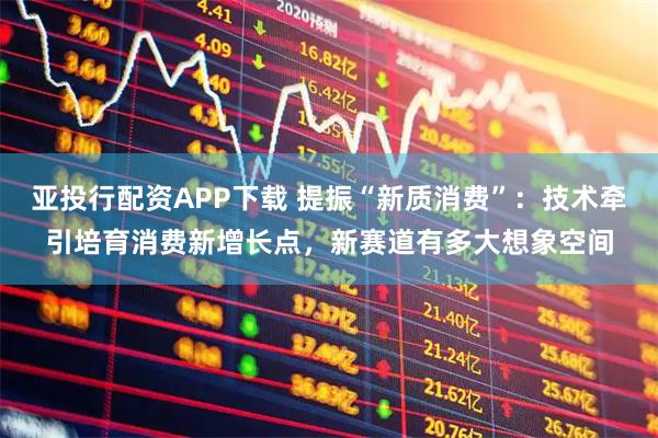 亚投行配资APP下载 提振“新质消费”：技术牵引培育消费新增长点，新赛道有多大想象空间