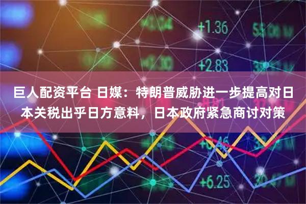 巨人配资平台 日媒：特朗普威胁进一步提高对日本关税出乎日方意料，日本政府紧急商讨对策