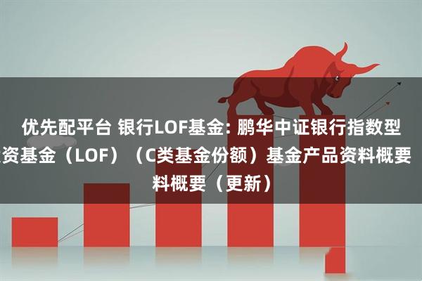 优先配平台 银行LOF基金: 鹏华中证银行指数型证券投资基金（LOF）（C类基金份额）基金产品资料概要（更新）