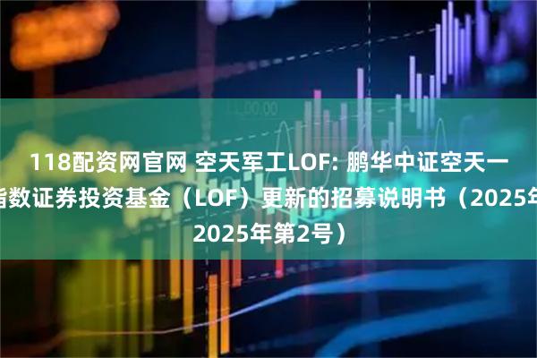 118配资网官网 空天军工LOF: 鹏华中证空天一体军工指数证券投资基金（LOF）更新的招募说明书（2025年第2号）