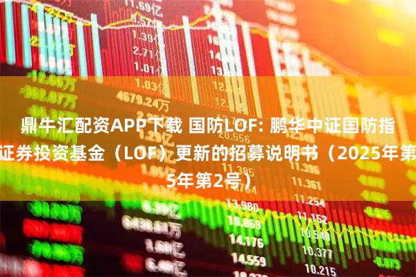 鼎牛汇配资APP下载 国防LOF: 鹏华中证国防指数型证券投资基金（LOF）更新的招募说明书（2025年第2号）