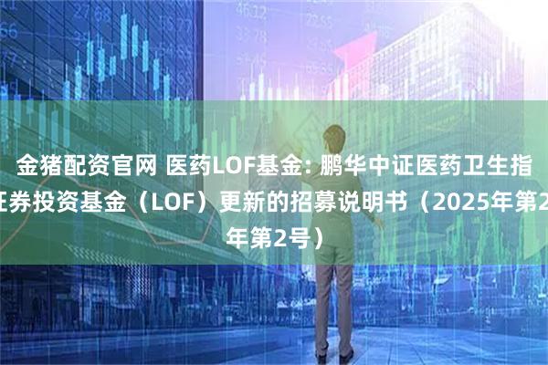 金猪配资官网 医药LOF基金: 鹏华中证医药卫生指数证券投资基金（LOF）更新的招募说明书（2025年第2号）