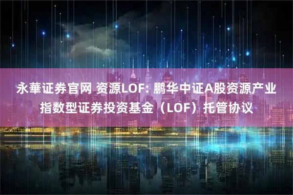 永華证券官网 资源LOF: 鹏华中证A股资源产业指数型证券投资基金（LOF）托管协议
