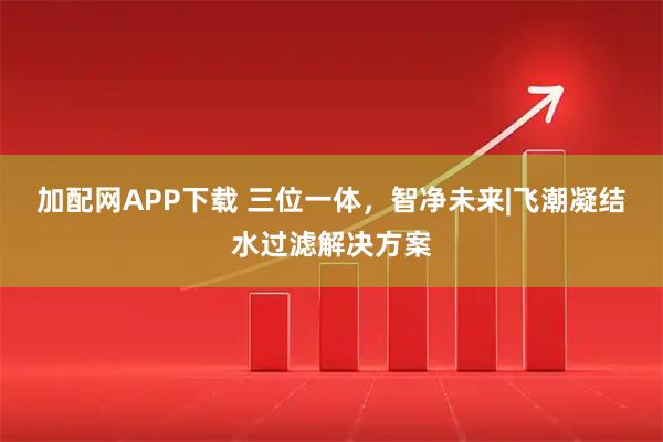 加配网APP下载 三位一体，智净未来|飞潮凝结水过滤解决方案