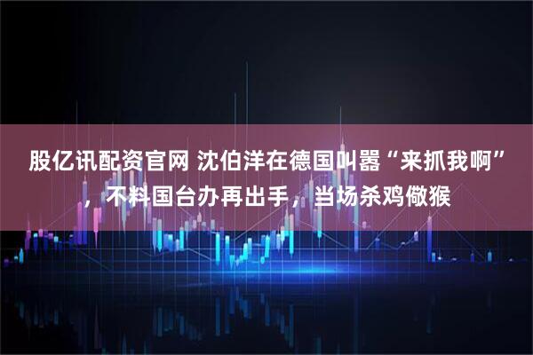 股亿讯配资官网 沈伯洋在德国叫嚣“来抓我啊”,不料国台办再出手,当场杀鸡儆猴