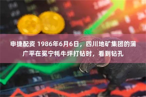 申捷配资 1986年6月6日，四川地矿集团的蒲广平在冕宁牦牛坪打钻时，看到钻孔